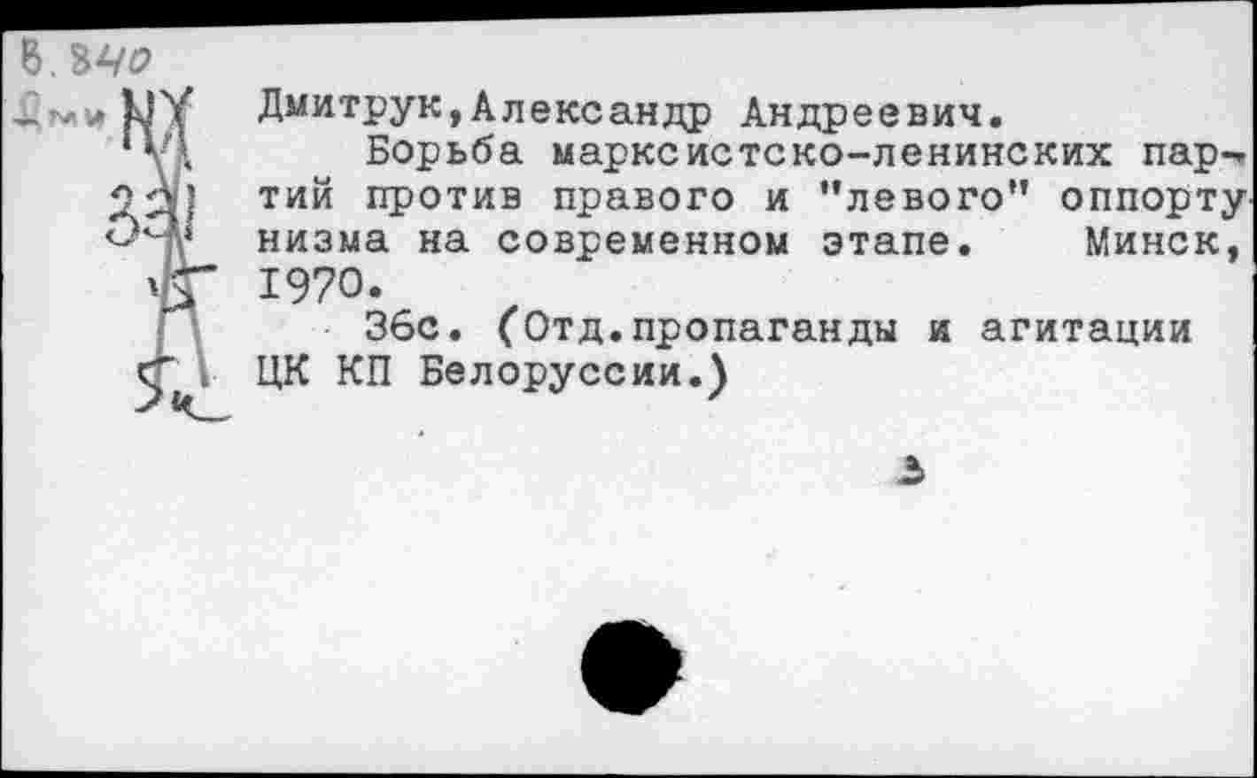 ﻿
Дмитрук,Александр Андреевич.
Борьба марксистско-ленинских пар-» тий против правого и "левого" оппортунизма на современном этапе. Минск, 1970.
36с. (Отд.пропаганды и агитации ЦК КП Белоруссии.)
.5